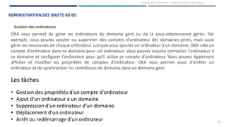 24
Rabeb Ben Othmen – Administration Windows
ADMINISTRATION DES OBJETS AD DS
Gestion des ordinateurs
DRA vous permet de gérer les ordinateurs du domaine géré ou de la sous-arborescence gérée. Par
exemple, vous pouvez ajouter ou supprimer des comptes d'ordinateur des domaines gérés, mais aussi
gérer les ressources de chaque ordinateur. Lorsque vous ajoutez un ordinateur à un domaine, DRA crée un
compte d'ordinateur dans ce domaine pour cet ordinateur. Vous pouvez ensuite connecter l'ordinateur à
ce domaine et configurer l'ordinateur pour qu'il utilise ce compte d'ordinateur. Vous pouvez également
afficher et modifier les propriétés de comptes d'ordinateur. DRA vous permet aussi d'arrêter un
ordinateur et de synchroniser les contrôleurs de domaine dans un domaine géré.
Les tâches
• Gestion des propriétés d'un compte d'ordinateur
• Ajout d'un ordinateur à un domaine
• Suppression d'un ordinateur d'un domaine
• Déplacement d'un ordinateur
• Arrêt ou redémarrage d'un ordinateur
 