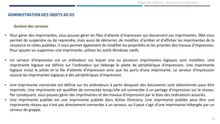 24
Rabeb Ben Othmen – Administration Windows
ADMINISTRATION DES OBJETS AD DS
Gestion des services
• Pour gérer des imprimantes, vous pouvez gérer les files d'attente d'impression qui desservent ces imprimantes. DRA vous
permet de suspendre ou de reprendre, mais aussi de démarrer, de modifier, d'arrêter et d'afficher les imprimantes de la
ressource et celles publiées. Il vous permet également de modifier les propriétés et les priorités des travaux d'impression.
Pour ajouter ou supprimer une imprimante, utilisez les outils Windows natifs.
• Un serveur d'impression est un ordinateur sur lequel une ou plusieurs imprimantes logiques sont installées. Une
imprimante logique est définie sur l'ordinateur qui héberge le pilote de périphérique d'impression. Une imprimante
logique inclut le pilote et la file d'attente d'impression ainsi que les ports d'une imprimante. Le serveur d'impression
associe les imprimantes logiques à des périphériques d'impression.
• Une imprimante connectée est définie sur les ordinateurs à partir desquels des documents sont sélectionnés pour être
imprimés. Une imprimante est qualifiée de connectée lorsqu'elle est connectée à un partage d'impression sur le réseau.
Par conséquent, vous pouvez gérer des imprimantes et des travaux d'impression par le biais des ordinateurs associés.
• Une imprimante publiée est une imprimante publiée dans Active Directory. Une imprimante publiée peut être une
imprimante réseau qui n'est pas directement connectée à un serveur, ou il peut s'agir d'une imprimante hébergée par un
serveur de grappe.
 