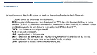24
Rabeb Ben Othmen – Administration Windows
DES OBJETS AD DS
Le fonctionnement d'Active Directory est basé sur des protocoles standards de l’Internet :
• TCP/IP : famille de protocoles réseau Internet.
• DNS : gestion de l’espace de nom des domaines W2K. Les clients doivent utiliser le même
serveur DNS car pour l'ouverture de session, le serveur DNS est consulté pour obtenir la liste
du (des) serveur(s) de son domaine (enregistrement DNS de type SRV).
• DHCP: distribution de la configuration IP.
• Kerberos : authentification.
• LDIF : synchronisation de l’annuaire.
• SNTP : protocole de distribution de l’heure pour synchroniser les ordinateurs du réseau.
L'authentification Kerberos se base sur un ticket d’accès horodaté.
• LDAP : protocole d’accès à l’annuaire (recherche, etc.)
 