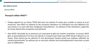 24
Rabeb Ben Othmen – Administration Windows
DES OBJETS AD DS
Pourquoi utiliser DHCP ?
• Chaque appareil sur un réseau TCP/IP doit avoir une adresse IP unique pour accéder au réseau et à ses
ressources. Sans DHCP, les adresses IP des nouveaux ordinateurs ou ordinateurs qui sont déplacés d’un
sous-réseau à un autre doit être configurées manuellement ; les adresses IP des ordinateurs supprimés
du réseau doivent être récupérées manuellement.
• Avec DHCP, l’ensemble de ce processus est automatisé et géré de manière centralisée. Le serveur DHCP
gère un pool d’adresses IP et loue une adresse à n’importe quel client avec DHCP lorsqu’il démarre sur le
réseau. Étant donné que les adresses IP sont dynamiques (louées) plutôt que statiques (affectées de
manière permanente), les adresses qui ne sont plus utilisées sont automatiquement retournées au pool
pour la réaffectation.
Serveur DHCP:
 