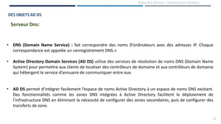 24
Rabeb Ben Othmen – Administration Windows
DES OBJETS AD DS
Serveur Dns:
• DNS (Domain Name Service) : fait correspondre des noms D’ordinateurs avec des adresses IP. Chaque
correspondance est appelée un «enregistrement DNS.»
• Active Directory Domain Services (AD DS) utilise des services de résolution de noms DNS (Domain Name
System) pour permettre aux clients de localiser des contrôleurs de domaine et aux contrôleurs de domaine
qui hébergent le service d’annuaire de communiquer entre eux.
• AD DS permet d’intégrer facilement l’espace de noms Active Directory à un espace de noms DNS existant.
Des fonctionnalités comme les zones DNS intégrées à Active Directory facilitent le déploiement de
l’infrastructure DNS en éliminant la nécessité de configurer des zones secondaires, puis de configurer des
transferts de zone.
 