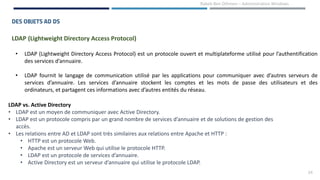 24
Rabeb Ben Othmen – Administration Windows
DES OBJETS AD DS
LDAP (Lightweight Directory Access Protocol)
• LDAP (Lightweight Directory Access Protocol) est un protocole ouvert et multiplateforme utilisé pour l’authentification
des services d’annuaire.
• LDAP fournit le langage de communication utilisé par les applications pour communiquer avec d’autres serveurs de
services d’annuaire. Les services d’annuaire stockent les comptes et les mots de passe des utilisateurs et des
ordinateurs, et partagent ces informations avec d’autres entités du réseau.
LDAP vs. Active Directory
• LDAP est un moyen de communiquer avec Active Directory.
• LDAP est un protocole compris par un grand nombre de services d’annuaire et de solutions de gestion des
accès.
• Les relations entre AD et LDAP sont très similaires aux relations entre Apache et HTTP :
• HTTP est un protocole Web.
• Apache est un serveur Web qui utilise le protocole HTTP.
• LDAP est un protocole de services d’annuaire.
• Active Directory est un serveur d’annuaire qui utilise le protocole LDAP.
 