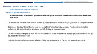 6
Rabeb Ben Othmen – Administration Windows
Vue d’ensemble d’Active Directory
INTRODUCTION AUX SERVICES ACTIVE DIRECTORY
• Les entités de sécurité sont émises en tant qu'identificateurs de sécurité (SID) lorsque le compte est créé
• Des jetons de sécurité sont émis pour les comptes d'utilisateurs au cours de l'authentification et ils
• incluent le SID de l'utilisateur ainsi que les SID de tout groupe connexe
• Les ressources partagées sur un réseau incluent des listes de contrôle d'accès (ACL) qui définissent qui
peut accéder à la ressource
• Le jeton de sécurité est comparé à la liste DACL sur la ressource et l'accès est accordé ou refusé
L'autorisation est un processus qui consiste à vérifier qu'un utilisateur authentifié a l'autorisation d'exécuter
une action
Qu'est-ce qu'une autorisation ?
 