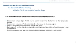 7
Rabeb Ben Othmen – Administration Windows
Vue d’ensemble d’Active Directory
INTRODUCTION AUX SERVICES ACTIVE DIRECTORY
Utilisation d'AD DS pour centraliser la gestion réseau
AD DS permet de centraliser la gestion réseau en fournissant les éléments suivants :
• Emplacement unique et jeu d'outils pour la gestion des comptes d'utilisateurs et des comptes de
groupes
• Emplacement unique pour l'autorisation d'accès à des ressources réseau partagées
• Service d'annuaire pour les applications utilisées avec AD DS
• Options pour la configuration de stratégies de sécurité qui s'appliquent à tous les utilisateurs et à tous
les ordinateurs
• Stratégies de groupe pour la gestion des bureaux d'utilisateurs et des paramètres de sécurité
 