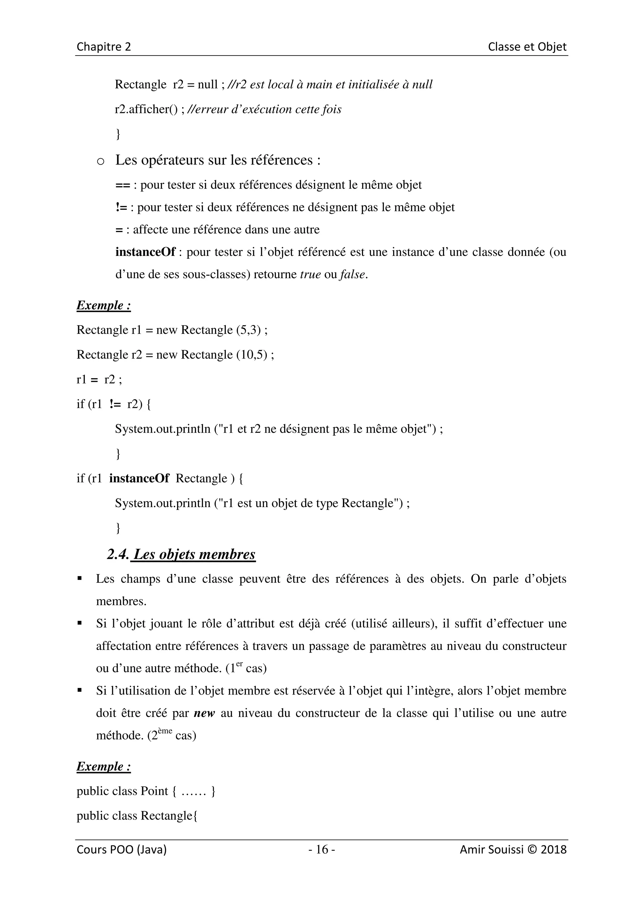 16
Rectangle r2 = null ; //r2 est local à main et initialisée à null
r2.afficher() ; //erreur d’exécution cette fois
}
o Les opérateurs sur les références :
== : pour tester si deux références désignent le même objet
!= : pour tester si deux références ne désignent pas le même objet
= : affecte une référence dans une autre
instanceOf : pour tester si l’objet référencé est une instance d’une classe donnée (ou
d’une de ses sous-classes) retourne true ou false.
Exemple :
Rectangle r1 = new Rectangle (5,3) ;
Rectangle r2 = new Rectangle (10,5) ;
r1 = r2 ;
if (r1 != r2) {
System.out.println ("r1 et r2 ne désignent pas le même objet") ;
}
if (r1 instanceOf Rectangle ) {
System.out.println ("r1 est un objet de type Rectangle") ;
}
2.4. Les objets membres
Les champs d’une classe peuvent être des références à des objets. On parle d’objets
membres.
Si l’objet jouant le rôle d’attribut est déjà créé (utilisé ailleurs), il suffit d’effectuer une
affectation entre références à travers un passage de paramètres au niveau du constructeur
ou d’une autre méthode. (1er
cas)
Si l’utilisation de l’objet membre est réservée à l’objet qui l’intègre, alors l’objet membre
doit être créé par new au niveau du constructeur de la classe qui l’utilise ou une autre
méthode. (2ème
cas)
Exemple :
public class Point { …… }
public class Rectangle{
 