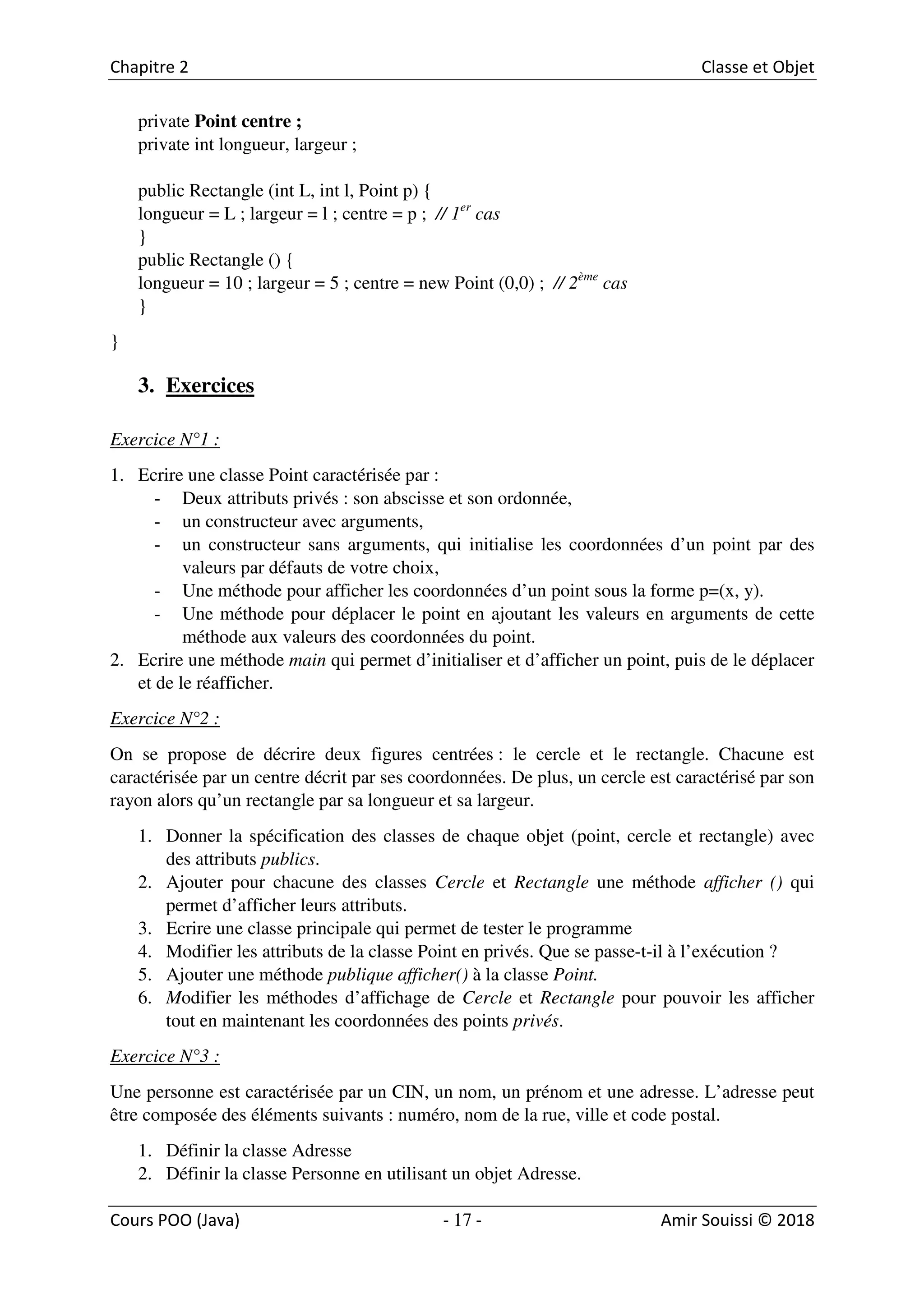 17
private Point centre ;
private int longueur, largeur ;
public Rectangle (int L, int l, Point p) {
longueur = L ; largeur = l ; centre = p ; // 1er
cas
}
public Rectangle () {
longueur = 10 ; largeur = 5 ; centre = new Point (0,0) ; // 2ème
cas
}
}
3. Exercices
Exercice N°1 :
1. Ecrire une classe Point caractérisée par :
- Deux attributs privés : son abscisse et son ordonnée,
- un constructeur avec arguments,
- un constructeur sans arguments, qui initialise les coordonnées d’un point par des
valeurs par défauts de votre choix,
- Une méthode pour afficher les coordonnées d’un point sous la forme p=(x, y).
- Une méthode pour déplacer le point en ajoutant les valeurs en arguments de cette
méthode aux valeurs des coordonnées du point.
2. Ecrire une méthode main qui permet d’initialiser et d’afficher un point, puis de le déplacer
et de le réafficher.
Exercice N°2 :
On se propose de décrire deux figures centrées : le cercle et le rectangle. Chacune est
caractérisée par un centre décrit par ses coordonnées. De plus, un cercle est caractérisé par son
rayon alors qu’un rectangle par sa longueur et sa largeur.
1. Donner la spécification des classes de chaque objet (point, cercle et rectangle) avec
des attributs publics.
2. Ajouter pour chacune des classes Cercle et Rectangle une méthode afficher () qui
permet d’afficher leurs attributs.
3. Ecrire une classe principale qui permet de tester le programme
4. Modifier les attributs de la classe Point en privés. Que se passe-t-il à l’exécution ?
5. Ajouter une méthode publique afficher() à la classe Point.
6. Modifier les méthodes d’affichage de Cercle et Rectangle pour pouvoir les afficher
tout en maintenant les coordonnées des points privés.
Exercice N°3 :
Une personne est caractérisée par un CIN, un nom, un prénom et une adresse. L’adresse peut
être composée des éléments suivants : numéro, nom de la rue, ville et code postal.
1. Définir la classe Adresse
2. Définir la classe Personne en utilisant un objet Adresse.
 