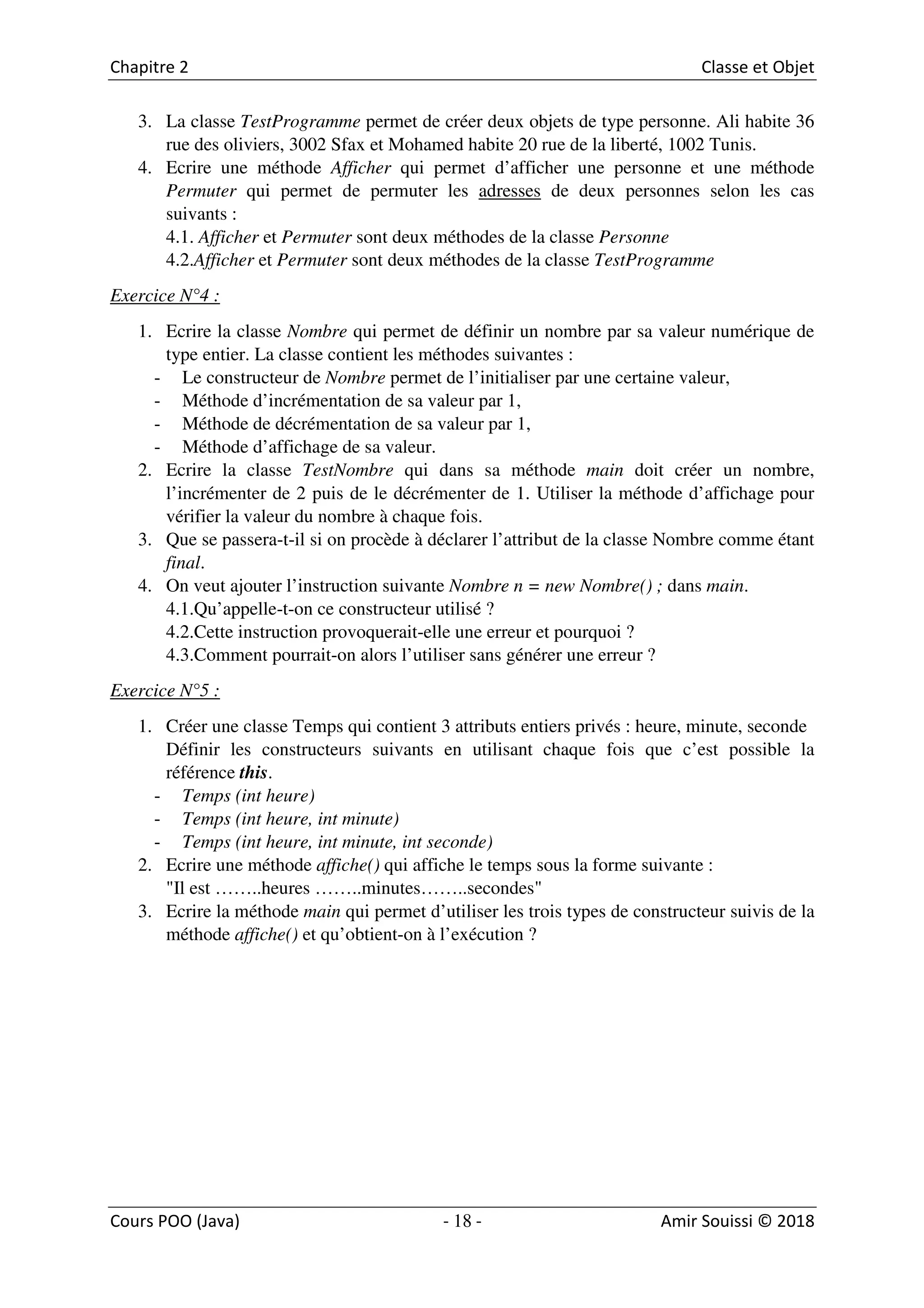 18
3. La classe TestProgramme permet de créer deux objets de type personne. Ali habite 36
rue des oliviers, 3002 Sfax et Mohamed habite 20 rue de la liberté, 1002 Tunis.
4. Ecrire une méthode Afficher qui permet d’afficher une personne et une méthode
Permuter qui permet de permuter les adresses de deux personnes selon les cas
suivants :
4.1. Afficher et Permuter sont deux méthodes de la classe Personne
4.2.Afficher et Permuter sont deux méthodes de la classe TestProgramme
Exercice N°4 :
1. Ecrire la classe Nombre qui permet de définir un nombre par sa valeur numérique de
type entier. La classe contient les méthodes suivantes :
- Le constructeur de Nombre permet de l’initialiser par une certaine valeur,
- Méthode d’incrémentation de sa valeur par 1,
- Méthode de décrémentation de sa valeur par 1,
- Méthode d’affichage de sa valeur.
2. Ecrire la classe TestNombre qui dans sa méthode main doit créer un nombre,
l’incrémenter de 2 puis de le décrémenter de 1. Utiliser la méthode d’affichage pour
vérifier la valeur du nombre à chaque fois.
3. Que se passera-t-il si on procède à déclarer l’attribut de la classe Nombre comme étant
final.
4. On veut ajouter l’instruction suivante Nombre n = new Nombre() ; dans main.
4.1.Qu’appelle-t-on ce constructeur utilisé ?
4.2.Cette instruction provoquerait-elle une erreur et pourquoi ?
4.3.Comment pourrait-on alors l’utiliser sans générer une erreur ?
Exercice N°5 :
1. Créer une classe Temps qui contient 3 attributs entiers privés : heure, minute, seconde
Définir les constructeurs suivants en utilisant chaque fois que c’est possible la
référence this.
- Temps (int heure)
- Temps (int heure, int minute)
- Temps (int heure, int minute, int seconde)
2. Ecrire une méthode affiche() qui affiche le temps sous la forme suivante :
"Il est ……..heures ……..minutes……..secondes"
3. Ecrire la méthode main qui permet d’utiliser les trois types de constructeur suivis de la
méthode affiche() et qu’obtient-on à l’exécution ?
 