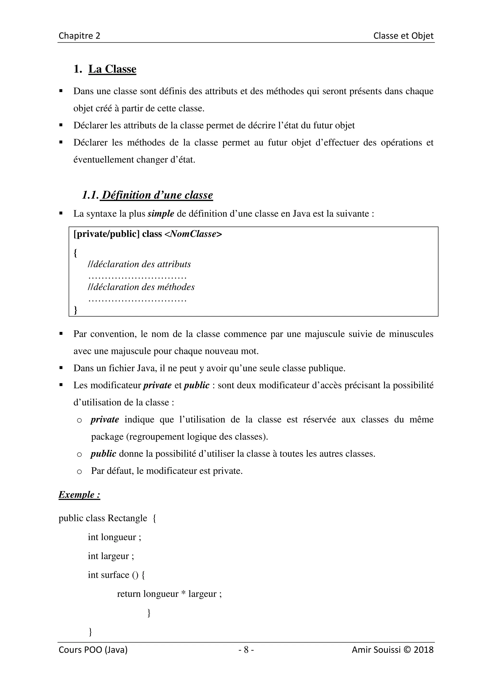 8
1. La Classe
Dans une classe sont définis des attributs et des méthodes qui seront présents dans chaque
objet créé à partir de cette classe.
Déclarer les attributs de la classe permet de décrire l’état du futur objet
Déclarer les méthodes de la classe permet au futur objet d’effectuer des opérations et
éventuellement changer d’état.
1.1. Définition d’une classe
La syntaxe la plus simple de définition d’une classe en Java est la suivante :
[private/public] class <NomClasse>
{
//déclaration des attributs
…………………………
//déclaration des méthodes
…………………………
}
Par convention, le nom de la classe commence par une majuscule suivie de minuscules
avec une majuscule pour chaque nouveau mot.
Dans un fichier Java, il ne peut y avoir qu’une seule classe publique.
Les modificateur private et public : sont deux modificateur d’accès précisant la possibilité
d’utilisation de la classe :
o private indique que l’utilisation de la classe est réservée aux classes du même
package (regroupement logique des classes).
o public donne la possibilité d’utiliser la classe à toutes les autres classes.
o Par défaut, le modificateur est private.
Exemple :
public class Rectangle {
int longueur ;
int largeur ;
int surface () {
return longueur * largeur ;
}
}
 