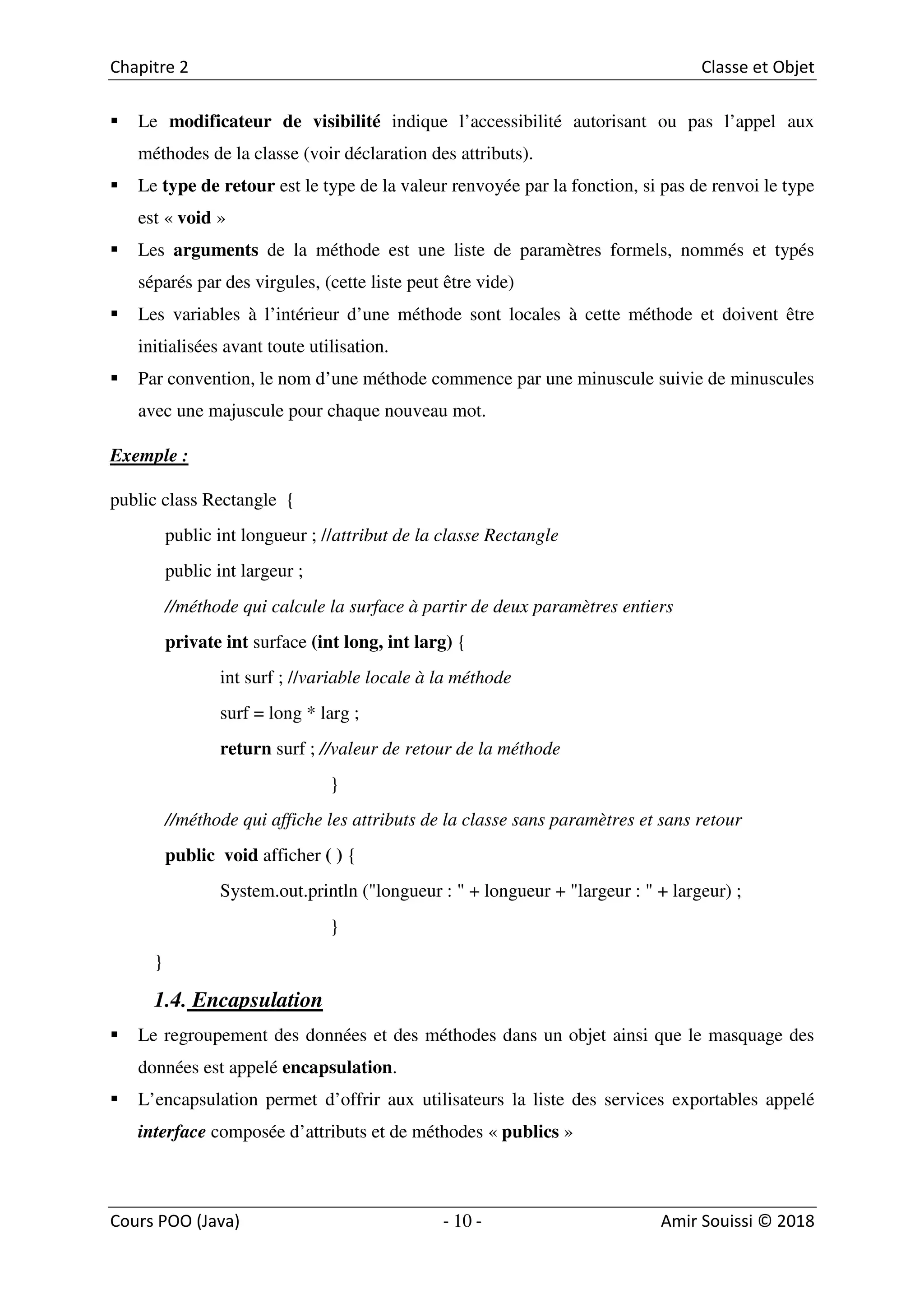 10
Le modificateur de visibilité indique l’accessibilité autorisant ou pas l’appel aux
méthodes de la classe (voir déclaration des attributs).
Le type de retour est le type de la valeur renvoyée par la fonction, si pas de renvoi le type
est « void »
Les arguments de la méthode est une liste de paramètres formels, nommés et typés
séparés par des virgules, (cette liste peut être vide)
Les variables à l’intérieur d’une méthode sont locales à cette méthode et doivent être
initialisées avant toute utilisation.
Par convention, le nom d’une méthode commence par une minuscule suivie de minuscules
avec une majuscule pour chaque nouveau mot.
Exemple :
public class Rectangle {
public int longueur ; //attribut de la classe Rectangle
public int largeur ;
//méthode qui calcule la surface à partir de deux paramètres entiers
private int surface (int long, int larg) {
int surf ; //variable locale à la méthode
surf = long * larg ;
return surf ; //valeur de retour de la méthode
}
//méthode qui affiche les attributs de la classe sans paramètres et sans retour
public void afficher ( ) {
System.out.println ("longueur : " + longueur + "largeur : " + largeur) ;
}
}
1.4. Encapsulation
Le regroupement des données et des méthodes dans un objet ainsi que le masquage des
données est appelé encapsulation.
L’encapsulation permet d’offrir aux utilisateurs la liste des services exportables appelé
interface composée d’attributs et de méthodes « publics »
 