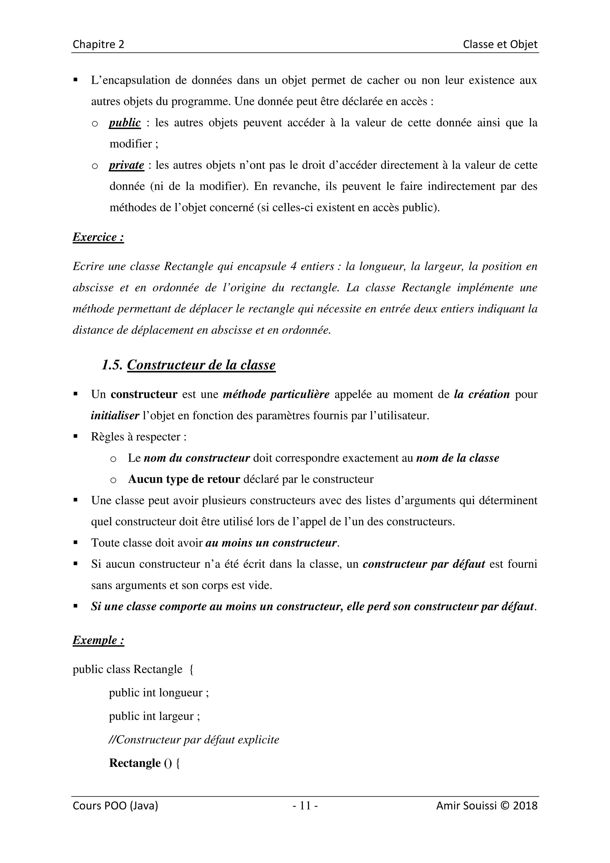 11
L’encapsulation de données dans un objet permet de cacher ou non leur existence aux
autres objets du programme. Une donnée peut être déclarée en accès :
o public : les autres objets peuvent accéder à la valeur de cette donnée ainsi que la
modifier ;
o private : les autres objets n’ont pas le droit d’accéder directement à la valeur de cette
donnée (ni de la modifier). En revanche, ils peuvent le faire indirectement par des
méthodes de l’objet concerné (si celles-ci existent en accès public).
Exercice :
Ecrire une classe Rectangle qui encapsule 4 entiers : la longueur, la largeur, la position en
abscisse et en ordonnée de l’origine du rectangle. La classe Rectangle implémente une
méthode permettant de déplacer le rectangle qui nécessite en entrée deux entiers indiquant la
distance de déplacement en abscisse et en ordonnée.
1.5. Constructeur de la classe
Un constructeur est une méthode particulière appelée au moment de la création pour
initialiser l’objet en fonction des paramètres fournis par l’utilisateur.
Règles à respecter :
o Le nom du constructeur doit correspondre exactement au nom de la classe
o Aucun type de retour déclaré par le constructeur
Une classe peut avoir plusieurs constructeurs avec des listes d’arguments qui déterminent
quel constructeur doit être utilisé lors de l’appel de l’un des constructeurs.
Toute classe doit avoir au moins un constructeur.
Si aucun constructeur n’a été écrit dans la classe, un constructeur par défaut est fourni
sans arguments et son corps est vide.
Si une classe comporte au moins un constructeur, elle perd son constructeur par défaut.
Exemple :
public class Rectangle {
public int longueur ;
public int largeur ;
//Constructeur par défaut explicite
Rectangle () {
 