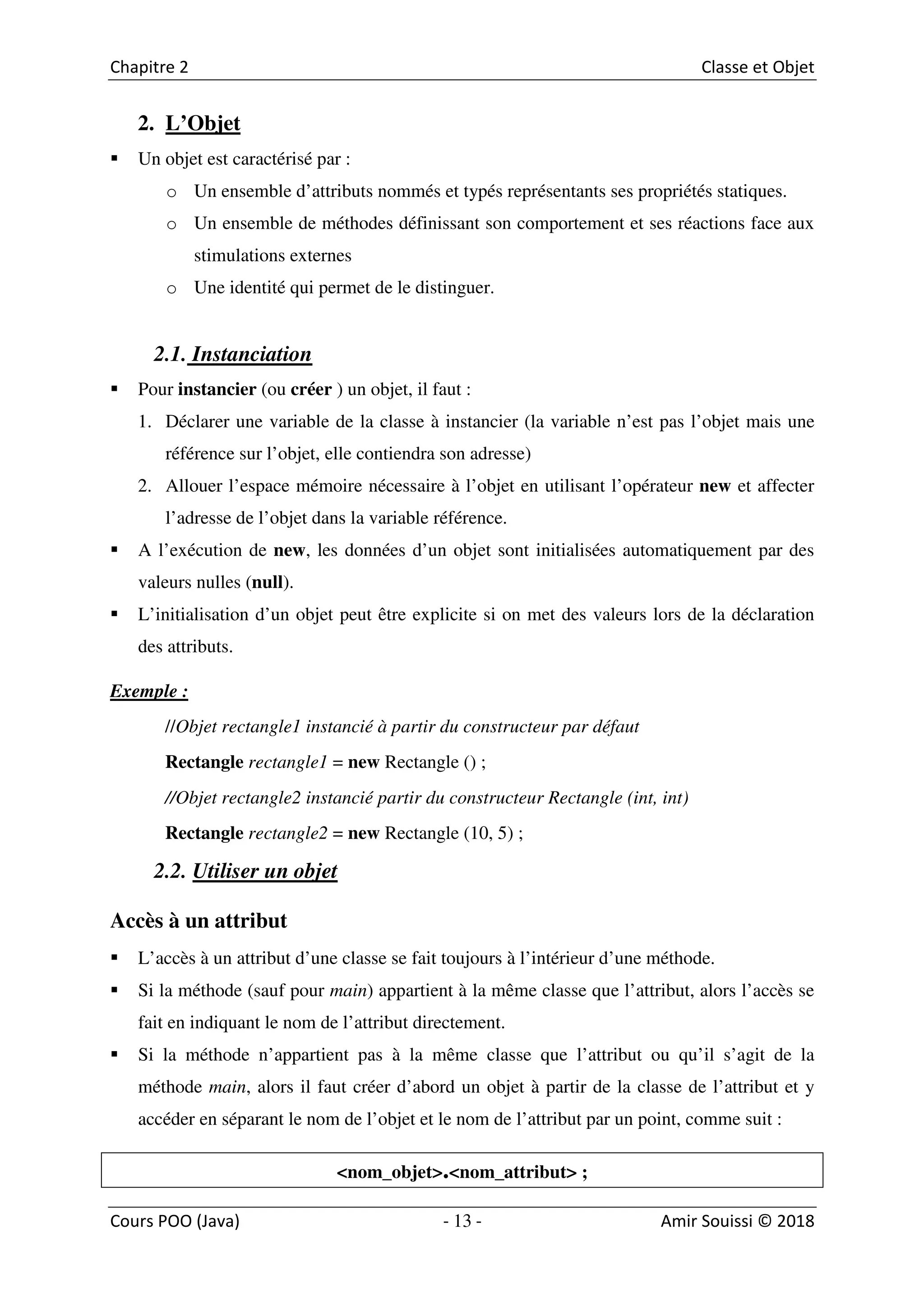 13
2. L’Objet
Un objet est caractérisé par :
o Un ensemble d’attributs nommés et typés représentants ses propriétés statiques.
o Un ensemble de méthodes définissant son comportement et ses réactions face aux
stimulations externes
o Une identité qui permet de le distinguer.
2.1. Instanciation
Pour instancier (ou créer ) un objet, il faut :
1. Déclarer une variable de la classe à instancier (la variable n’est pas l’objet mais une
référence sur l’objet, elle contiendra son adresse)
2. Allouer l’espace mémoire nécessaire à l’objet en utilisant l’opérateur new et affecter
l’adresse de l’objet dans la variable référence.
A l’exécution de new, les données d’un objet sont initialisées automatiquement par des
valeurs nulles (null).
L’initialisation d’un objet peut être explicite si on met des valeurs lors de la déclaration
des attributs.
Exemple :
//Objet rectangle1 instancié à partir du constructeur par défaut
Rectangle rectangle1 = new Rectangle () ;
//Objet rectangle2 instancié partir du constructeur Rectangle (int, int)
Rectangle rectangle2 = new Rectangle (10, 5) ;
2.2. Utiliser un objet
Accès à un attribut
L’accès à un attribut d’une classe se fait toujours à l’intérieur d’une méthode.
Si la méthode (sauf pour main) appartient à la même classe que l’attribut, alors l’accès se
fait en indiquant le nom de l’attribut directement.
Si la méthode n’appartient pas à la même classe que l’attribut ou qu’il s’agit de la
méthode main, alors il faut créer d’abord un objet à partir de la classe de l’attribut et y
accéder en séparant le nom de l’objet et le nom de l’attribut par un point, comme suit :
<nom_objet>.<nom_attribut> ;
 