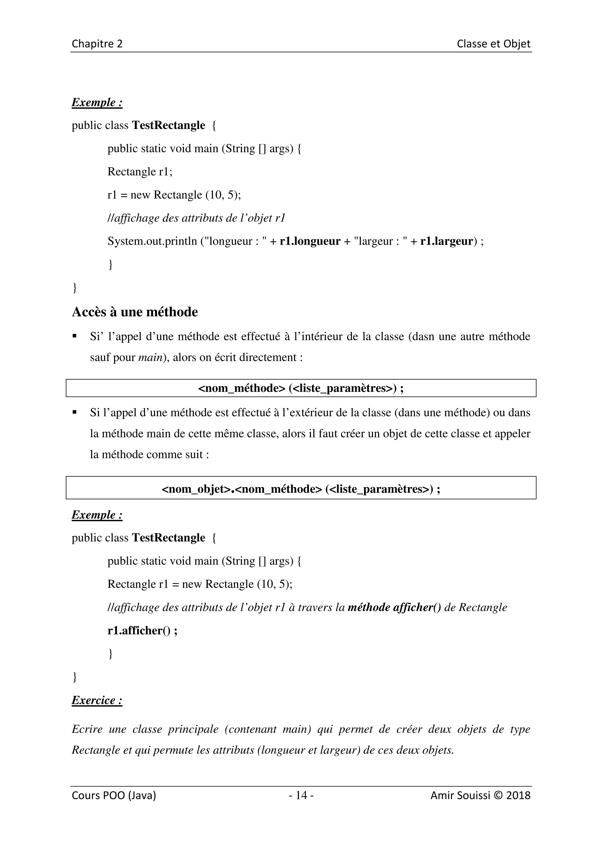 14
Exemple :
public class TestRectangle {
public static void main (String [] args) {
Rectangle r1;
r1 = new Rectangle (10, 5);
//affichage des attributs de l’objet r1
System.out.println ("longueur : " + r1.longueur + "largeur : " + r1.largeur) ;
}
}
Accès à une méthode
Si’ l’appel d’une méthode est effectué à l’intérieur de la classe (dasn une autre méthode
sauf pour main), alors on écrit directement :
<nom_méthode> (<liste_paramètres>) ;
Si l’appel d’une méthode est effectué à l’extérieur de la classe (dans une méthode) ou dans
la méthode main de cette même classe, alors il faut créer un objet de cette classe et appeler
la méthode comme suit :
<nom_objet>.<nom_méthode> (<liste_paramètres>) ;
Exemple :
public class TestRectangle {
public static void main (String [] args) {
Rectangle r1 = new Rectangle (10, 5);
//affichage des attributs de l’objet r1 à travers la méthode afficher() de Rectangle
r1.afficher() ;
}
}
Exercice :
Ecrire une classe principale (contenant main) qui permet de créer deux objets de type
Rectangle et qui permute les attributs (longueur et largeur) de ces deux objets.
 