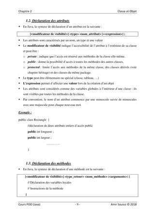 9
1.2. Déclaration des attributs
En Java, la syntaxe de déclaration d’un attribut est la suivante :
[<modificateur de visibilité>] <type> <nom_attribut> [=<expression>] ;
Les attributs sont caractérisés par un nom, un type et une valeur
Le modificateur de visibilité indique l’accessibilité de l’attribut à l’extérieur de sa classe
et peut être :
o private : indique que l’accès est réservé aux méthodes de la classe elle-même,
o public : donne la possibilité d’accès à toutes les méthodes des autres classes,
o protected : limite l’accès aux méthodes de la même classe, des classes dérivés (voir
chapitre héritage) et des classes du même package.
Le type peut être élémentaire ou spécial (classe, tableau, …)
L’expression permet d’affecter une valeur lors de la création d’un objet
Les attributs sont considérés comme des variables globales à l’intérieur d’une classe : ils
sont visibles par toutes les méthodes de la classe.
Par convention, le nom d’un attribut commence par une minuscule suivie de minuscules
avec une majuscule pour chaque nouveau mot.
Exemple :
public class Rectangle {
//déclaration de deux attributs entiers d’accès public
public int longueur ;
public int largeur ;
………….
}
1.3. Déclaration des méthodes
En Java, la syntaxe de déclaration d’une méthode est la suivante :
[<modificateur de visibilité>] <type_retour> <nom_méthode> (<arguments>) {
// Déclaration des variables locales
// Instructions de la méthode
}
 