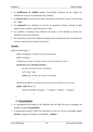 10
Le modificateur de visibilité indique l’accessibilité autorisant ou pas l’appel aux
méthodes de la classe (voir déclaration des attributs).
Le type de retour est le type de la valeur renvoyée par la fonction, si pas de renvoi le type
est « void »
Les arguments de la méthode est une liste de paramètres formels, nommés et typés
séparés par des virgules, (cette liste peut être vide)
Les variables à l’intérieur d’une méthode sont locales à cette méthode et doivent être
initialisées avant toute utilisation.
Par convention, le nom d’une méthode commence par une minuscule suivie de minuscules
avec une majuscule pour chaque nouveau mot.
Exemple :
public class Rectangle {
public int longueur ; //attribut de la classe Rectangle
public int largeur ;
//méthode qui calcule la surface à partir de deux paramètres entiers
private int surface (int long, int larg) {
int surf ; //variable locale à la méthode
surf = long * larg ;
return surf ; //valeur de retour de la méthode
}
//méthode qui affiche les attributs de la classe sans paramètres et sans retour
public void afficher ( ) {
System.out.println ("longueur : " + longueur + "largeur : " + largeur) ;
}
}
1.4. Encapsulation
Le regroupement des données et des méthodes dans un objet ainsi que le masquage des
données est appelé encapsulation.
L’encapsulation permet d’offrir aux utilisateurs la liste des services exportables appelé
interface composée d’attributs et de méthodes « publics »
 