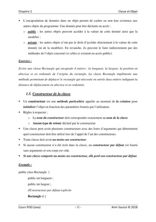 11
L’encapsulation de données dans un objet permet de cacher ou non leur existence aux
autres objets du programme. Une donnée peut être déclarée en accès :
o public : les autres objets peuvent accéder à la valeur de cette donnée ainsi que la
modifier ;
o private : les autres objets n’ont pas le droit d’accéder directement à la valeur de cette
donnée (ni de la modifier). En revanche, ils peuvent le faire indirectement par des
méthodes de l’objet concerné (si celles-ci existent en accès public).
Exercice :
Ecrire une classe Rectangle qui encapsule 4 entiers : la longueur, la largeur, la position en
abscisse et en ordonnée de l’origine du rectangle. La classe Rectangle implémente une
méthode permettant de déplacer le rectangle qui nécessite en entrée deux entiers indiquant la
distance de déplacement en abscisse et en ordonnée.
1.5. Constructeur de la classe
Un constructeur est une méthode particulière appelée au moment de la création pour
initialiser l’objet en fonction des paramètres fournis par l’utilisateur.
Règles à respecter :
o Le nom du constructeur doit correspondre exactement au nom de la classe
o Aucun type de retour déclaré par le constructeur
Une classe peut avoir plusieurs constructeurs avec des listes d’arguments qui déterminent
quel constructeur doit être utilisé lors de l’appel de l’un des constructeurs.
Toute classe doit avoir au moins un constructeur.
Si aucun constructeur n’a été écrit dans la classe, un constructeur par défaut est fourni
sans arguments et son corps est vide.
Si une classe comporte au moins un constructeur, elle perd son constructeur par défaut.
Exemple :
public class Rectangle {
public int longueur ;
public int largeur ;
//Constructeur par défaut explicite
Rectangle () {
 
