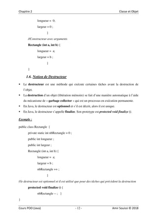 12
longueur = 0;
largeur = 0 ;
}
//Constructeur avec arguments
Rectangle (int a, int b) {
longueur = a;
largeur = b ;
}
}
1.6. Notion de Destructeur
Le destructeur est une méthode qui exécute certaines tâches avant la destruction de
l’objet.
La destruction d’un objet (libération mémoire) se fait d’une manière automatique à l’aide
du mécanisme de « garbage collector » qui est un processus en exécution permanente.
En Java, le destructeur est optionnel et s’il est décrit, alors il est unique.
En Java, le destructeur s’appelle finalize. Son prototype est protected void finalize ().
Exemple :
public class Rectangle {
private static int nbRectangle = 0 ;
public int longueur ;
public int largeur ;
Rectangle (int a, int b) {
longueur = a;
largeur = b ;
nbRectangle ++ ;
}
//le destructeur est optionnel et il est utilisé que pour des tâches qui précèdent la destruction
protected void finalize () {
nbRectangle -- ; }
}
 