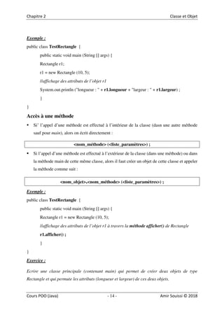 14
Exemple :
public class TestRectangle {
public static void main (String [] args) {
Rectangle r1;
r1 = new Rectangle (10, 5);
//affichage des attributs de l’objet r1
System.out.println ("longueur : " + r1.longueur + "largeur : " + r1.largeur) ;
}
}
Accès à une méthode
Si’ l’appel d’une méthode est effectué à l’intérieur de la classe (dasn une autre méthode
sauf pour main), alors on écrit directement :
<nom_méthode> (<liste_paramètres>) ;
Si l’appel d’une méthode est effectué à l’extérieur de la classe (dans une méthode) ou dans
la méthode main de cette même classe, alors il faut créer un objet de cette classe et appeler
la méthode comme suit :
<nom_objet>.<nom_méthode> (<liste_paramètres>) ;
Exemple :
public class TestRectangle {
public static void main (String [] args) {
Rectangle r1 = new Rectangle (10, 5);
//affichage des attributs de l’objet r1 à travers la méthode afficher() de Rectangle
r1.afficher() ;
}
}
Exercice :
Ecrire une classe principale (contenant main) qui permet de créer deux objets de type
Rectangle et qui permute les attributs (longueur et largeur) de ces deux objets.
 