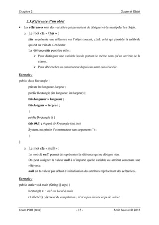 15
2.3.Référence d’un objet
Les références sont des variables qui permettent de désigner et de manipuler les objets.
o Le mot clé « this » :
this représente une référence sur l’objet courant, c.à.d. celui qui possède la méthode
qui est en train de s’exécuter.
La référence this peut être utile :
Pour distinguer une variable locale portant le même nom qu’un attribut de la
classe.
Pour déclencher un constructeur depuis un autre constructeur.
Exemple :
public class Rectangle {
private int longueur, largeur ;
public Rectangle (int longueur, int largeur) {
this.longueur = longueur ;
this.largeur = largeur ;
}
public Rectangle () {
this (0,0) ; //appel de Rectangle (int, int)
System.out.println ("constructeur sans arguments ") ;
}
}
o Le mot clé « null » :
Le mot clé null, permet de représenter la référence qui ne désigne rien.
On peut assigner la valeur null à n’importe quelle variable ou attribut contenant une
référence.
null est la valeur par défaut d’initialisation des attributs représentant des références.
Exemple :
public static void main (String [] args) {
Rectangle r1 ; //r1 est local à main
r1.aficher() ; //erreur de compilation , r1 n’a pas encore reçu de valeur
 