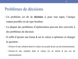 Problèmes de décisions
• Un problème est dit de décision si pour tout input, l’unique
output possible est de type booléen.
• La plupart des problèmes d’optimisation peuvent être convertis à
des problèmes de décision.
• Il suffit d’ajouter une borne k sur la valeur à optimiser et changer
la question :
• Existe-t-il une solution dont la valeur est au plus k (en cas de minimisation);
• Existe-t-il une solution dont la valeur est au moins k (en cas de
maximisation).
13
 