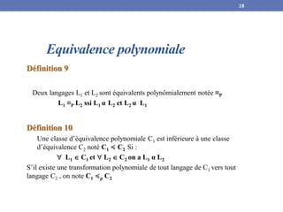 Equivalence polynomiale
Définition 9
Deux langages L1 et L2 sont équivalents polynômialement notée ≡P
L1 ≡P L2 ssi L1 α L2 et L2 α L1
Définition 10
Une classe d’équivalence polynomiale C1 est inférieure à une classe
d’équivalence C2 noté C1 ≼ C2 Si :
 L1  C1 et  L2  C2 on a L1 α L2
S’il existe une transformation polynomiale de tout langage de C1 vers tout
langage C2 , on note C1 ≼p C2
18
 