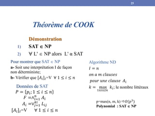 Théorème de COOK
Démonstration
1) SAT  NP
2)  L'  NP alors L' α SAT
25
Pour montrer que SAT  NP
a- Soit une interprétation I de façon
non déterministe;
b- Vérifier que [𝐴𝑖]𝐼=V ∀ 1 ≤ 𝑖 ≤ 𝑛
Données de SAT
𝑃 = 𝑝𝑖; 1 ≤ 𝑖 ≤ 𝑛
𝐹 =∧𝑖=1
𝑛
𝐴𝑖
𝐴𝑖 =∨𝑗=1
𝑘𝑖
𝐿𝑖𝑗
[𝐴𝑖]𝐼=V ∀ 1 ≤ 𝑖 ≤ 𝑛
Algorithme ND
𝐼 = 𝑛
𝑜𝑛 𝑎 𝑚 𝑐𝑙𝑎𝑢𝑠𝑒𝑠
𝑝𝑜𝑢𝑟 𝑢𝑛𝑒 𝑐𝑙𝑎𝑢𝑠𝑒 𝐴𝑖
𝑘 = max
1≤𝑖≤2𝑛
𝑘𝑖; le nombre littéraux
p=max(n, m, k) 𝑂(𝑝3)
Polynomial : SAT  NP
 