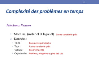 Complexité des problèmes en temps
Principaux Facteurs
1. Machine (matériel et logiciel)
2. Données :
• Taille :
• Type :
• Valeurs :
• Organisation :
Paramètre principal n
À une constante près
Pas d’influence
Meilleur, moyenne et pire des cas
À une constante près
3
 
