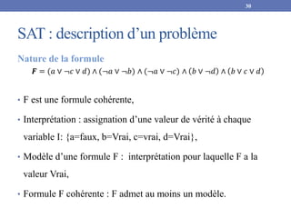 SAT : description d’un problème
Nature de la formule
𝑭 = (𝑎 ∨ ¬𝑐 ∨ 𝑑) ∧ (¬𝑎 ∨ ¬𝑏) ∧ (¬𝑎 ∨ ¬𝑐) ∧ 𝑏 ∨ ¬𝑑 ∧ 𝑏 ∨ 𝑐 ∨ 𝑑
• F est une formule cohérente,
• Interprétation : assignation d’une valeur de vérité à chaque
variable I: {a=faux, b=Vrai, c=vrai, d=Vrai},
• Modèle d’une formule F : interprétation pour laquelle F a la
valeur Vrai,
• Formule F cohérente : F admet au moins un modèle.
30
 