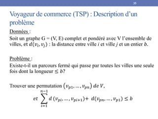 Voyageur de commerce (TSP) : Description d’un
problème
Données :
Soit un graphe G = (V, E) complet et pondéré avec V l’ensemble de
villes, et 𝑑(𝑣𝑖, 𝑣𝑗) : la distance entre ville i et ville j et un entier 𝑏.
Problème :
Existe-t-il un parcours fermé qui passe par toutes les villes une seule
fois dont la longueur ≤ 𝑏?
Trouver une permutation 𝑣𝑝1, … , 𝑣𝑝𝑛 𝑑𝑒 𝑉,
𝑒𝑡
𝑖=1
𝑛−1
𝑑 (𝑣𝑝𝑖, … , 𝑣𝑝𝑖+1)+ 𝑑(𝑣𝑝𝑛, … , 𝑣𝑝1) ≤ 𝑏
35
 