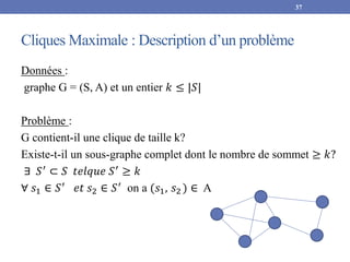 Cliques Maximale : Description d’un problème
Données :
graphe G = (S, A) et un entier 𝑘 ≤ |𝑆|
Problème :
G contient-il une clique de taille k?
Existe-t-il un sous-graphe complet dont le nombre de sommet ≥ 𝑘?
∃ 𝑆′ ⊂ 𝑆 𝑡𝑒𝑙𝑞𝑢𝑒 𝑆′ ≥ 𝑘
∀ 𝑠1 ∈ 𝑆′
𝑒𝑡 𝑠2 ∈ 𝑆′
on a (𝑠1, 𝑠2 ) ∈ A
37
 