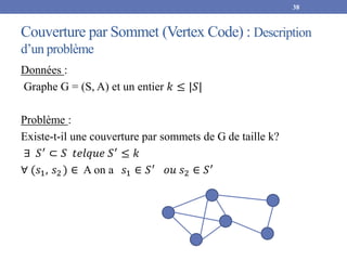 Couverture par Sommet (Vertex Code) : Description
d’un problème
Données :
Graphe G = (S, A) et un entier 𝑘 ≤ |𝑆|
Problème :
Existe-t-il une couverture par sommets de G de taille k?
∃ 𝑆′
⊂ 𝑆 𝑡𝑒𝑙𝑞𝑢𝑒 𝑆′
≤ 𝑘
∀ (𝑠1, 𝑠2 ) ∈ A on a 𝑠1 ∈ 𝑆′ 𝑜𝑢 𝑠2 ∈ 𝑆′
38
 