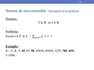 Somme de sous-ensemble : Description d’un problème
Données :
𝑆 ⊆ ℕ 𝑒𝑡 𝑡 ∈ ℕ
Problème :
Existe-t-il 𝑆′ ⊆ 𝑆 / 𝑠𝑖
′∈𝑆′ 𝑠𝑖
′
= 𝑡 ?
Exemple :
S= {1, 3 , 5, 45, 65, 98, 45658, 45458, 1235, 785, 659}
t=1590,
43
 