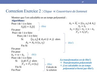 Correction Exercice 2 :𝐶𝑙𝑖𝑞𝑢𝑒 ∝ 𝐶𝑜𝑢𝑣𝑒𝑟𝑡𝑢𝑟𝑒 𝑑𝑒𝑆𝑜𝑚𝑚𝑒𝑡
47
Montrer que f est calculable en un temps polynomial :
Algorithme:
Pour i de 1 à n faire
𝑆2[𝑖] = 𝑆1[𝑖]
Fin pour
Pour i de 1 à n faire
Pour j de 1 à n faire
Si 𝑠𝑖, 𝑠𝑗 ∉ 𝐴1𝑒𝑡 (𝑖 ≠ 𝑗) alors
𝐴2 = 𝐴2 ∪ (𝑠𝑖, 𝑠𝑗)
Fin Si
Fin pour
Fin pour
𝑘2 = 𝑛 − 𝑘1
Pour i de 1 à n faire
Si (𝑠𝑖∉ 𝑆′1) alors
𝑆′2 = 𝑆′2 ∪ {𝑠𝑖}
Fin Si
Fin Pour
O(n)
O(n2)
La transformation est de O(n2)
 Transformation polynomiale
 f est calculable en un temps
polynomial et borné par O(n2).
O(1)
O(n)
𝐴2 = 𝐴1 = { 𝑠1, 𝑠2 ∉ 𝐴1}
𝑆2 = 𝑆1
𝑘2 = |𝑆1| − 𝑘1 = 𝑛 − 𝑘1
𝑆′2 = 𝑆1𝑆′1
Calcule de
la solution
 