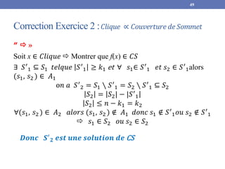 Correction Exercice 2 :𝐶𝑙𝑖𝑞𝑢𝑒 ∝ 𝐶𝑜𝑢𝑣𝑒𝑟𝑡𝑢𝑟𝑒 𝑑𝑒𝑆𝑜𝑚𝑚𝑒𝑡
49
”  »
Soit x ∈ 𝐶𝑙𝑖𝑞𝑢𝑒  Montrer que f(x) ∈ 𝐶𝑆
∃ 𝑆′
1 ⊆ 𝑆1 𝑡𝑒𝑙𝑞𝑢𝑒 𝑆′
1 ≥ 𝑘1 et ∀ 𝑠1∈ 𝑆′
1 𝑒𝑡 𝑠2 ∈ 𝑆′
1alors
(𝑠1, 𝑠2 ) ∈ 𝐴1
o𝑛 𝑎 𝑆′
2 = 𝑆1 ∖ 𝑆′
1 = 𝑆2 ∖ 𝑆′
1 ⊆ 𝑆2
𝑆2 = 𝑆2| − |𝑆′
1
𝑆2 ≤ 𝑛 − 𝑘1 = 𝑘2
∀(𝑠1, 𝑠2 ) ∈ 𝐴2 𝑎𝑙𝑜𝑟𝑠 (𝑠1, 𝑠2 ) ∉ 𝐴1 𝑑𝑜𝑛𝑐 𝑠1 ∉ 𝑆′
1𝑜𝑢 𝑠2 ∉ 𝑆′
1
 𝑠1 ∈ 𝑆2 𝑜𝑢 𝑠2 ∈ 𝑆2
𝑫𝒐𝒏𝒄 𝑺′
𝟐 𝒆𝒔𝒕 𝒖𝒏𝒆 𝒔𝒐𝒍𝒖𝒕𝒊𝒐𝒏 𝒅𝒆 CS
 