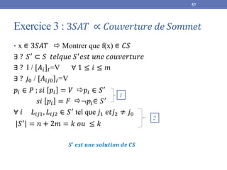 Exercice 3 : 3𝑆𝐴𝑇 ∝ 𝐶𝑜𝑢𝑣𝑒𝑟𝑡𝑢𝑟𝑒 𝑑𝑒 𝑆𝑜𝑚𝑚𝑒𝑡
• x ∈ 3𝑆𝐴𝑇  Montrer que f(x) ∈ 𝐶𝑆
∃ ? 𝑆′
⊂ 𝑆 𝑡𝑒𝑙𝑞𝑢𝑒 𝑆′
𝑒𝑠𝑡 𝑢𝑛𝑒 𝑐𝑜𝑢𝑣𝑒𝑟𝑡𝑢𝑟𝑒
∃ ? I / [𝐴𝑖]𝐼=V ∀ 1 ≤ 𝑖 ≤ 𝑚
∃ ? 𝑗0 / [𝐴𝑖𝑗0]𝐼=V
𝑝𝑖 ∈ 𝑃 ; 𝑠𝑖 𝑝𝑖 = 𝑉 𝑝𝑖 ∈ 𝑆′
𝑠𝑖 𝑝𝑖 = 𝐹 ¬𝑝𝑖∈ 𝑆′
∀ 𝑖 𝐿𝑖𝑗1, 𝐿𝑖𝑗2 ∈ 𝑆′
tel que 𝑗1 𝑒𝑡𝑗2 ≠ 𝑗0
|𝑆′
| = 𝑛 + 2𝑚 = 𝑘 𝑜𝑢 ≤ 𝑘
57
1
2
𝑺′
𝒆𝒔𝒕 𝒖𝒏𝒆 𝒔𝒐𝒍𝒖𝒕𝒊𝒐𝒏 𝒅𝒆 𝑪𝑺
 