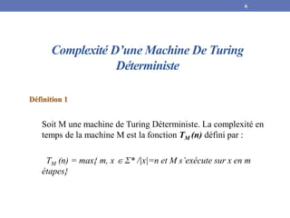 Complexité D’une Machine De Turing
Déterministe
Définition 1
Soit M une machine de Turing Déterministe. La complexité en
temps de la machine M est la fonction TM (n) défini par :
TM (n) = max{ m, x  Ʃ* /|x|=n et M s’exécute sur x en m
étapes}
6
 