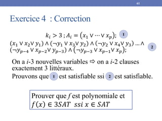 Exercice 4 : Correction
61
𝑘𝑖 > 3 ; 𝐴𝑖 = 𝑥1 ∨ ⋯ ∨ 𝑥𝑝 ;
(𝑥1 ∨ 𝑥2∨ 𝑦1) ∧ (¬𝑦1 ∨ 𝑥3∨ 𝑦2) ∧ ¬𝑦2 ∨ 𝑥4∨ 𝑦3 … ∧
(¬𝑦𝑝−4 ∨ 𝑥𝑝−2∨ 𝑦𝑝−3) ∧ ¬𝑦𝑝−3 ∨ 𝑥𝑝−1∨ 𝑥𝑝 ;
1
2
On a i-3 nouvelles variables  on a i-2 clauses
exactement 3 littéraux.
Prouvons que est satisfiable ssi est satisfiable.
1 2
Prouver que f est polynomiale et
𝑓 𝑥 ∈ 3𝑆𝐴𝑇 𝑠𝑠𝑖 𝑥 ∈ 𝑆𝐴𝑇
 