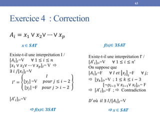 Exercice 4 : Correction
63
𝐴𝑖 = 𝑥1 ∨ 𝑥2∨ ⋯ ∨ 𝑥𝑝
 f(x)∈ 𝟑𝑺𝑨𝑻
x ∈ 𝑺𝑨𝑻
Existe-t-il une interprétation I /
[𝐴𝑖]𝐼=V ∀ 1 ≤ 𝑖 ≤ 𝑛
[𝑥1 ∨ 𝑥2∨ ⋯ ∨ 𝑥𝑝]𝐼= V 
∃ 𝑖 /[𝑥𝑖]𝐼=V
𝐼′
=
𝐼
[𝑦𝑗] =V 𝑝𝑜𝑢𝑟 𝑗 ≤ 𝑖 − 2
[𝑦𝑗] =F 𝑝𝑜𝑢𝑟 𝑗 > 𝑖 − 2
[𝐴′𝑖]𝐼′=V
 x ∈ 𝑺𝑨𝑻
Existe-t-il une interprétation I' /
[𝐴′𝑖]𝐼′=V ∀ 1 ≤ 𝑖 ≤ 𝑛′
On suppose que
[𝐴𝑖]𝐼=F ∀ 𝐼 𝑒𝑡 𝑥𝑗 𝐼
=F ∀ 𝑗;
 [𝑦𝑘]𝐼′=V ; 1 ≤ 𝑘 ≤ 𝑖 − 3
[¬𝑦𝑙−3 ∨ 𝑥𝑙−1∨ 𝑥𝑙]𝐼′= F
 [𝐴′𝑖]𝐼′=F ;  Contradiction
𝐷′
𝑜ù 𝑖𝑙 ∃ 𝐼/[𝐴𝑖]𝐼=V
f(x)∈ 𝟑𝑺𝑨𝑻
 