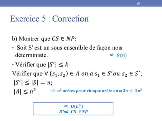 Exercice 5 : Correction
65
b) Montrer que 𝐶𝑆 ∈ 𝑁𝑃:
• Soit S' est un sous ensemble de façon non
déterministe.
• Vérifier que |𝑆′
| ≤ 𝑘
Vérifier que ∀ 𝑠1, 𝑠2 ∈ 𝐴 𝑜𝑛 𝑎 𝑠1 ∈ 𝑆′𝑜𝑢 𝑠2 ∈ 𝑆′;
|𝑆′
| ≤ 𝑆 = 𝑛;
|𝐴| ≤ 𝑛2
 𝑶(𝒏𝟑
)
D’où C𝑺 ∈NP
 𝒏𝟐
𝒂𝒓ê𝒕𝒆𝒔 𝒑𝒐𝒖𝒓 𝒄𝒉𝒂𝒒𝒖𝒆 𝒂𝒓ê𝒕𝒆 𝒐𝒏 𝒂 𝟐𝒏  𝟐𝒏𝟑
 𝑶(𝒏)
 