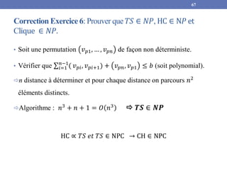 Correction Exercice 6: Prouver que 𝑇𝑆 ∈ 𝑁𝑃, HC ∈ N𝑃 et
Clique ∈ 𝑁𝑃.
• Soit une permutation 𝑣𝑝1, … , 𝑣𝑝𝑛 de façon non déterministe.
• Vérifier que 𝑖=1
𝑛−1
( 𝑣𝑝𝑖, 𝑣𝑝𝑖+1) + 𝑣𝑝𝑛, 𝑣𝑝1 ≤ 𝑏 (soit polynomial).
n distance à déterminer et pour chaque distance on parcours 𝑛2
éléments distincts.
Algorithme : 𝑛3
+ 𝑛 + 1 = 𝑂 𝑛3
 𝑻𝑺 ∈ 𝑵𝑷
HC ∝ 𝑇𝑆 𝑒𝑡 𝑇𝑆 ∈ NPC → CH ∈ NPC
67
 