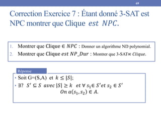 Correction Exercice 7 : Étant donné 3-SAT est
NPC montrer que Clique 𝑒𝑠𝑡 𝑁𝑃𝐶.
1. Montrer que Clique ∈ 𝑁𝑃𝐶 : Donner un algorithme ND polynomial.
2. Montrer que Clique 𝑒𝑠𝑡 𝑁𝑃_𝐷𝑢𝑟 : Montrer que 3-SAT∝ 𝐶𝑙𝑖𝑞𝑢𝑒.
69
• Soit G=(S,A) et 𝑘 ≤ |𝑆|;
• ∃? 𝑆′ ⊆ 𝑆 𝑎𝑣𝑒𝑐 𝑆 ≥ 𝑘 𝑒𝑡 ∀ 𝑠1∈ 𝑆′𝑒𝑡 𝑠2 ∈ 𝑆′
𝑂𝑛 𝑎 𝑠1, 𝑠2 ∈ 𝐴.
Réponse
 