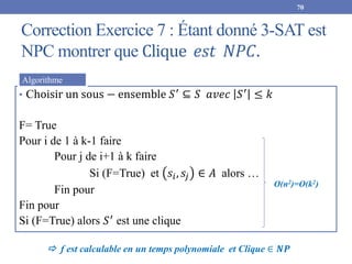 Correction Exercice 7 : Étant donné 3-SAT est
NPC montrer que Clique 𝑒𝑠𝑡 𝑁𝑃𝐶.
70
• Choisir un sous − ensemble 𝑆′
⊆ 𝑆 𝑎𝑣𝑒𝑐 𝑆′
≤ 𝑘
F= True
Pour i de 1 à k-1 faire
Pour j de i+1 à k faire
Si (F=True) et 𝑠𝑖, 𝑠𝑗 ∈ 𝐴 alors …
Fin pour
Fin pour
Si (F=True) alors 𝑆′
est une clique
Algorithme
O(n2)=O(k2)
 f est calculable en un temps polynomiale et Clique ∈ 𝑵𝑷
 