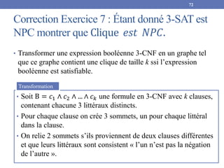 Correction Exercice 7 : Étant donné 3-SAT est
NPC montrer que Clique 𝑒𝑠𝑡 𝑁𝑃𝐶.
72
• Transformer une expression booléenne 3-CNF en un graphe tel
que ce graphe contient une clique de taille k ssi l’expression
booléenne est satisfiable.
• Soit B = 𝑐1 ∧ 𝑐2 ∧ ... ∧ 𝑐𝑘 une formule en 3-CNF avec k clauses,
contenant chacune 3 littéraux distincts.
• Pour chaque clause on crée 3 sommets, un pour chaque littéral
dans la clause.
• On relie 2 sommets s’ils proviennent de deux clauses différentes
et que leurs littéraux sont consistent « l’un n’est pas la négation
de l’autre ».
Transformation
 
