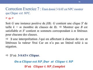 Correction Exercice 7 : Étant donné 3-SATest NPC montrer
que Clique 𝑒𝑠𝑡 𝑁𝑃𝐶.
75
”  ”
Soit G une instance positive de f(B). G contient une clique S' de
taille k = m (nombre de clauses de B).  Montrer que B est
satisfiable et S' contient m sommets correspondant à m littéraux
pour chacune des clauses.
 ∃ une interprétation I qui en affectant à chacun de ces m
littéraux la valeur Vrai Car on n’a pas un littéral relié à sa
négation.
 D’où 3-SAT∝ 𝑪𝒍𝒊𝒒𝒖𝒆.
𝑶𝒏 𝒂 𝑪𝒍𝒊𝒒𝒖𝒆 𝒆𝒔𝒕 𝑵𝑷_𝑫𝒖𝒓 et 𝑪𝒍𝒊𝒒𝒖𝒆 ∈ 𝑵𝑷
D’où 𝑪𝒍𝒊𝒒𝒖𝒆 ∈ 𝑵𝑷_𝑪𝒐𝒎𝒑𝒍𝒆𝒕
 