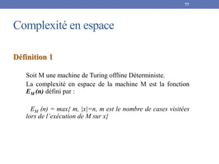 Complexité en espace
77
Définition 1
Soit M une machine de Turing offline Déterministe.
La complexité en espace de la machine M est la fonction
EM (n) défini par :
EM (n) = max{ m, |x|=n, m est le nombre de cases visitées
lors de l’exécution de M sur x}
 