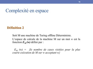 Complexité en espace
78
Définition 2
Soit M une machine de Turing offline Déterministe.
L’espace de calcule de la machine M sur un mot w est la
fonction EM (w) défini par :
EM (w) = {le nombre de cases visitées pour la plus
courte exécution de M sur w acceptant w}
 