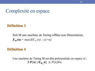 Complexité en espace
79
Définition 3
Soit M une machine de Turing offline non Déterministe.
EM (n) = max{ECN (x) ; |x|=n}.
Définition 4
Une machine de Turing M est dite polynomiale en espace si :
∃ 𝑷 𝒏 /𝑬𝑴 (
𝒏) ≤ 𝑃 𝑛 ∀𝑛.
 