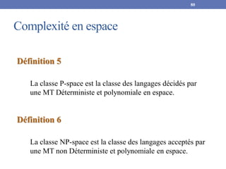 Complexité en espace
80
Définition 5
La classe P-space est la classe des langages décidés par
une MT Déterministe et polynomiale en espace.
Définition 6
La classe NP-space est la classe des langages acceptés par
une MT non Déterministe et polynomiale en espace.
 