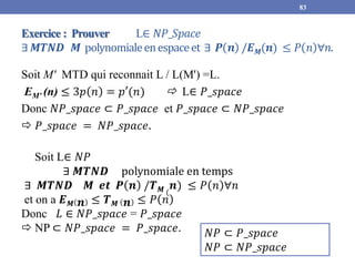 Exercice : Prouver L∈ 𝑁𝑃_𝑆𝑝𝑎𝑐𝑒
∃𝑴𝑻𝑵𝑫 𝑴 polynomialeenespaceet ∃ 𝑷 𝒏 /𝑬𝑴(𝒏) ≤ 𝑃 𝑛 ∀𝑛.
Soit M' MTD qui reconnait L / L(M') =L.
EM' (n) ≤ 3𝑝 𝑛 = 𝑝′(𝑛)  L∈ 𝑃_𝑠𝑝𝑎𝑐𝑒
Donc 𝑁𝑃_𝑠𝑝𝑎𝑐𝑒 ⊂ 𝑃_𝑠𝑝𝑎𝑐𝑒 et 𝑃_𝑠𝑝𝑎𝑐𝑒 ⊂ 𝑁𝑃_𝑠𝑝𝑎𝑐𝑒
 𝑃_𝑠𝑝𝑎𝑐𝑒 = 𝑁𝑃_𝑠𝑝𝑎𝑐𝑒.
83
𝑁𝑃 ⊂ 𝑃_𝑠𝑝𝑎𝑐𝑒
𝑁𝑃 ⊂ 𝑁𝑃_𝑠𝑝𝑎𝑐𝑒
Soit L∈ 𝑁𝑃
∃ 𝑴𝑻𝑵𝑫 polynomiale en temps
∃ 𝑴𝑻𝑵𝑫 𝑴 𝒆𝒕 𝑷 𝒏 /𝑻𝑴 (
𝒏) ≤ 𝑃 𝑛 ∀𝑛
et on a 𝑬𝑴 𝒏 ≤ 𝑻𝑴 𝒏 ≤ 𝑃 𝑛
Donc 𝐿 ∈ 𝑁𝑃_𝑠𝑝𝑎𝑐𝑒 = 𝑃_𝑠𝑝𝑎𝑐𝑒
 NP ⊂ 𝑁𝑃_𝑠𝑝𝑎𝑐𝑒 = 𝑃_𝑠𝑝𝑎𝑐𝑒.
 