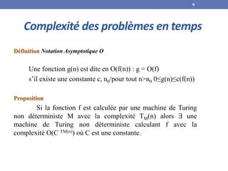 Complexité des problèmes en temps
Définition Notation Asymptotique O
Une fonction g(n) est dite en O(f(n)) : g = O(f)
s’il existe une constante c, n0/pour tout n>n0 0≤g(n)≤c(f(n))
Proposition
Si la fonction f est calculée par une machine de Turing
non déterministe M avec la complexité TM(n) alors Ǝ une
machine de Turing non déterministe calculant f avec la
complexité O(C TM(n)) où C est une constante.
9
 