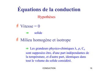 CONDUCTION 16
Équations de la conduction
 Vitesse = 0
Hypothèses
 solide
 Milieu homogène et isotrope
 Les grandeurs physico-chimiques , , CP
sont supposées être, d'une part indépendantes de
la température, et d'autre part, identiques dans
tout le volume du solide considéré.
 